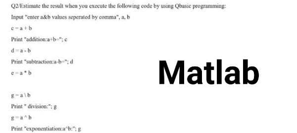 Q2/Estimate the result when you execute the following code by using Qbasic programming:
Input "enter a&b values seperated by comma", a, b
c=a+b
Print "addition:a+b":c
d-a-b
Print "subtraction:a-b" d
e=a*b
g-a\b
Print" division:"; g
g=a^b
Print "exponentiation:ab:"; g
Matlab