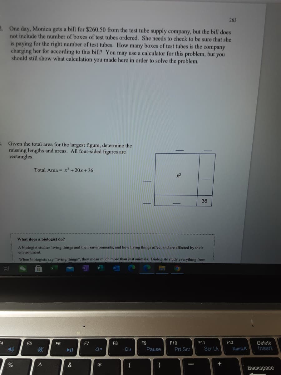 263
a. One day, Monica gets a bill for $260.50 from the test tube supply company, but the bill does
not include the number of boxes of test tubes ordered. She needs to check to be sure that she
is paying for the right number of test tubes. How many boxes of test tubes is the company
charging her for according to this bill? You may use a calculator for this problem, but you
should still show what calculation you made here in order to solve the problem.
E. Given the total area for the largest figure, determine the
missing lengths and areas. All four-sided figures are
rectangles.
Total Area = x² + 20x + 36
x2
36
What does a biologist do?
A biologist studies living things and their environments, and how living things affect and are affected by their
environment.
When biologists say "living things", they mean much more than just animals. Biologists study everything from
=4
F11
F12
Delete
Insert
F5
F6
F7
F8
F9
F10
II
Pause
Prt Scr
Scr Lk
NumLK
%
&
+
Backspace
