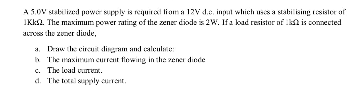 A 5.0V stabilized power supply is required from a 12V d.c. input which uses a stabilising resistor of
IKKN. The maximum power rating of the zener diode is 2W. If a load resistor of 1kN is connected
across the zener diode,
Draw the circuit diagram and calculate:
b. The maximum current flowing in the zener diode
c. The load current.
а.
d. The total supply current.
