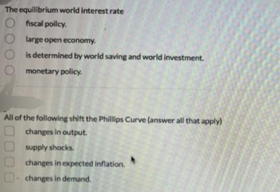 The equilibrium world interest rate
O fiscal poilcy.
large open economy.
is determined by world saving and world investment.
monetary policy.
All of the following shift the Phillips Curve (answer all that apply)
changes in output.
supply shocks.
changes in expected inflation.
changes in demand.
