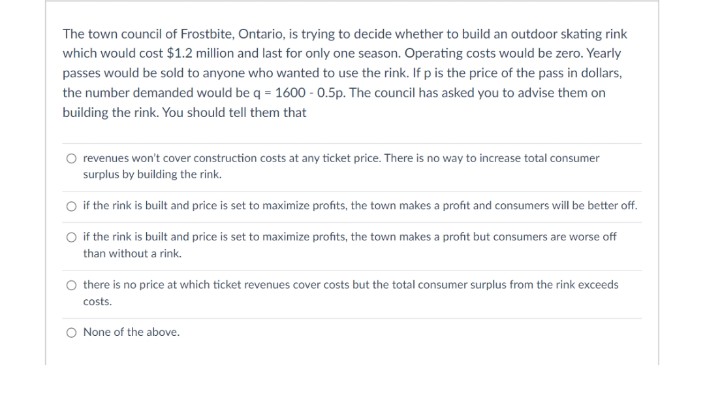 The town council of Frostbite, Ontario, is trying to decide whether to build an outdoor skating rink
which would cost $1.2 million and last for only one season. Operating costs would be zero. Yearly
passes would be sold to anyone who wanted to use the rink. If p is the price of the pass in dollars,
the number demanded would be q = 1600 - 0.5p. The council has asked you to advise them on
building the rink. You should tell them that
O revenues won't cover construction costs at any ticket price. There is no way to increase total consumer
surplus by building the rink.
O if the rink is built and price is set to maximize profits, the town makes a profit and consumers will be better off.
O if the rink is built and price is set to maximize profits, the town makes a profit but consumers are worse off
than without a rink.
O there is no price at which ticket revenues cover costs but the total consumer surplus from the rink exceeds
costs.
O None of the above.

