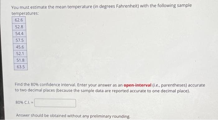 You must estimate the mean temperature (in degrees Fahrenheit) with the following sample
temperatures:
62.6
52.8
54.4
57.5
45.6
52.1
51.8
63.5
Find the 80% confidence interval. Enter your answer as an open-interval (i.e., parentheses) accurate
to two decimal places (because the sample data are reported accurate to one decimal place).
80% C.I. =
Answer should be obtained without any preliminary rounding.
