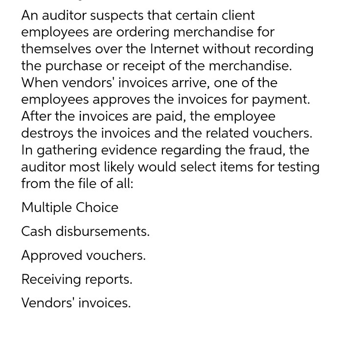 An auditor suspects that certain client
employees are ordering merchandise for
themselves over the Internet without recording
the purchase or receipt of the merchandise.
When vendors' invoices arrive, one of the
employees approves the invoices for payment.
After the invoices are paid, the employee
destroys the invoices and the related vouchers.
In gathering evidence regarding the fraud, the
auditor most likely would select items for testing
from the file of all:
Multiple Choice
Cash disbursements.
Approved vouchers.
Receiving reports.
Vendors' invoices.
