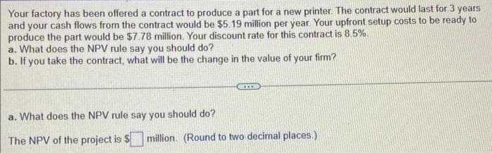 Your factory has been offered a contract to produce a part for a new printer. The contract would last for 3 years
and your cash flows from the contract would be $5.19 million per year. Your upfront setup costs to be ready to
produce the part would be $7.78 million. Your discount rate for this contract is 8.5%.
a. What does the NPV rule say you should do?
b. If you take the contract, what will be the change in the value of your firm?
a. What does the NPV rule say you should do?
The NPV of the project is $
million. (Round to two decimal places.)
