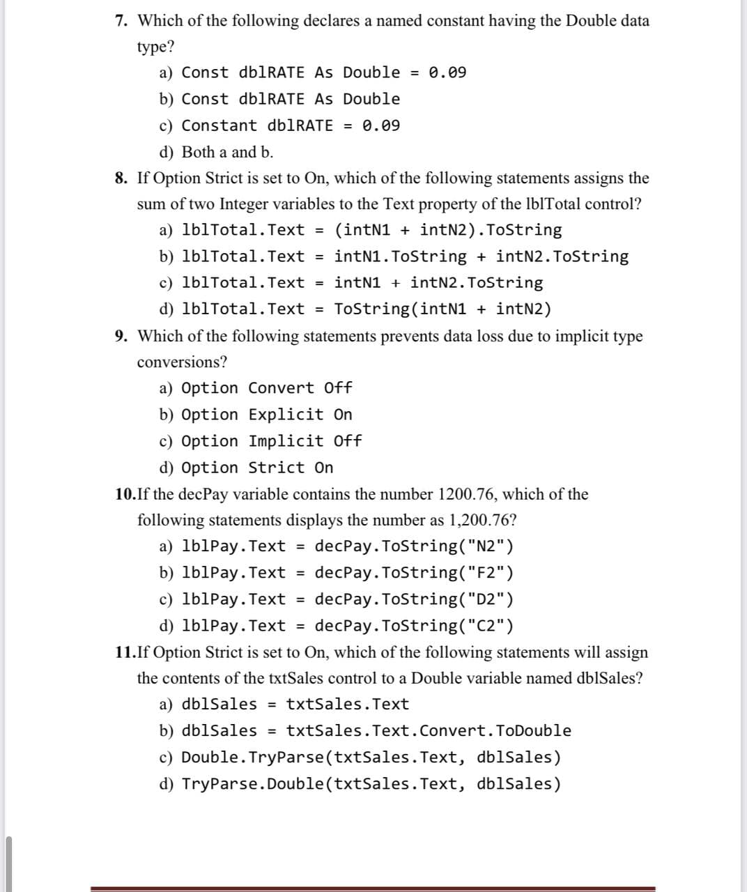 7. Which of the following declares a named constant having the Double data
type?
a) Const db1RATE As Double = 0.09
b) Const db1RATE As Double
c) Constant dblRATE = 0.09
d) Both a and b.
8. If Option Strict is set to On, which of the following statements assigns the
sum of two Integer variables to the Text property of the IblTotal control?
a) lb1Total.Text =
(intN1 + intN2).TOString
b) lb1Tota1.Text =
intN1. ToString + intN2. ToString
c) lb1Total.Text
intN1 + intN2.ToString
%3D
d) lb1Total. Text
ToString(intN1 + intN2)
%3D
9. Which of the following statements prevents data loss due to implicit type
conversions?
a) Option Convert Off
b) Option Explicit On
c) Option Implicit Off
d) Option Strict On
10.If the decPay variable contains the number 1200.76, which of the
following statements displays the number as 1,200.76?
a) lb1Pay.Text =
decPay. ToString("N2")
b) lb1Pay. Text =
decPay. ToString("F2")
c) lblPay. Text =
decPay. ToString("D2")
d) lb1Pay. Text =
decPay. ToString("C2")
11.If Option Strict is set to On, which of the following statements will assign
the contents of the txtSales control to a Double variable named dblSales?
a) dblSales
txtSales.Text
%3D
b) dblSales = txtSales.Text.Convert.ToDouble
c) Double. TryParse(txtSales. Text, dblSales)
d) TryParse.Double(txtSales. Text, dblSales)
