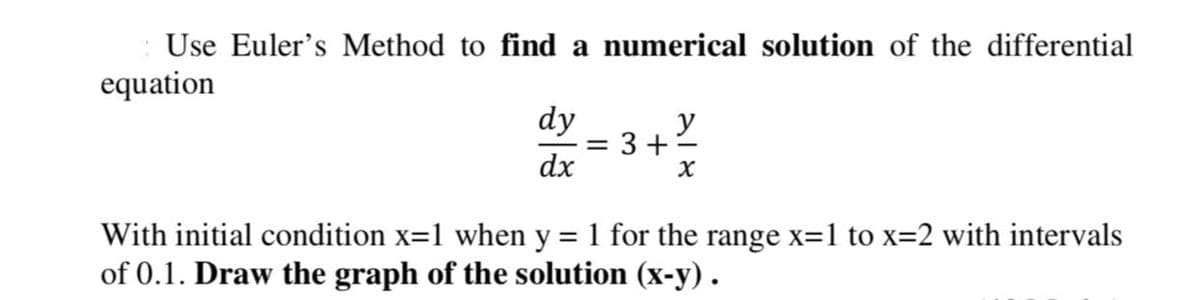 Use Euler's Method to find a numerical solution of the differential
equation
dy
y
= 3 +
dx
With initial condition x=1 when y = 1 for the range x=1 to x=2 with intervals
of 0.1. Draw the graph of the solution (x-y).
