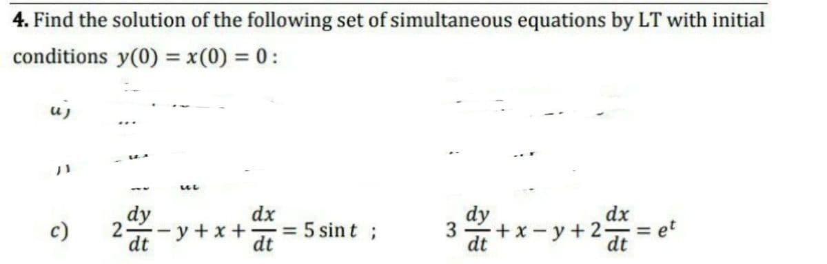 4. Find the solution of the following set of simultaneous equations by LT with initial
conditions y(0) = x(0) = 0:
uj
dy
2-
dt -y +x +
dx
= 5 sint ;
dt
dy
dx
c)
3 +x-y+2-
= et
%3D
dt
dt
