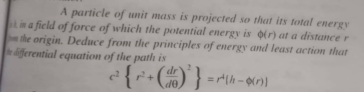 A particle of unit mass is projected so that its total energy
ak in a field of force of which the potential energy is (r) at a distance r
hthe origin. Deduce from the principles of emergy and least action that
e differential equation of the path is
{*•C)}
r2 +
de
c2
%3D

