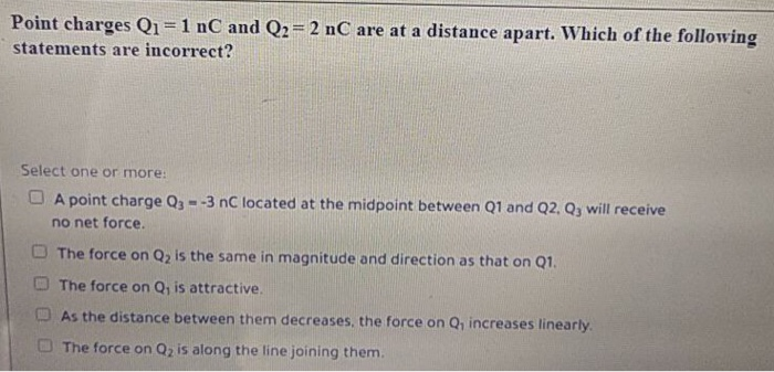 Point charges Q1=1 nC and Q2= 2 nC are at a distance apart. Which of the following
statements are incorrect?
Select one or more:
O A point charge Q --3 nC located at the midpoint between Q1 and Q2, Q, will receive
no net force.
O The force on Q, is the same in magnitude and direction as that on Q1.
The force on Q, is attractive.
As the distance between them decreases, the force on Q, increases linearly.
O The force on Q, is along the line joining them.

