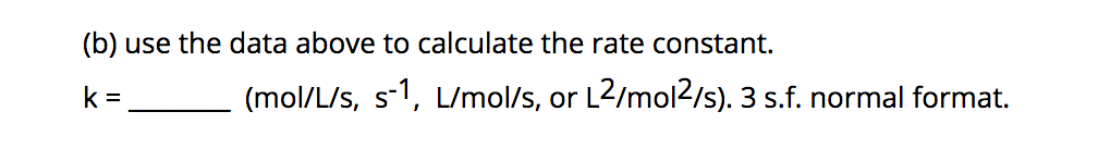 (b) use the data above to calculate the rate constant.
k =
(mol/L/s, s-1, L/mol/s, or L2/mol2/s). 3 s.f. normal format.
