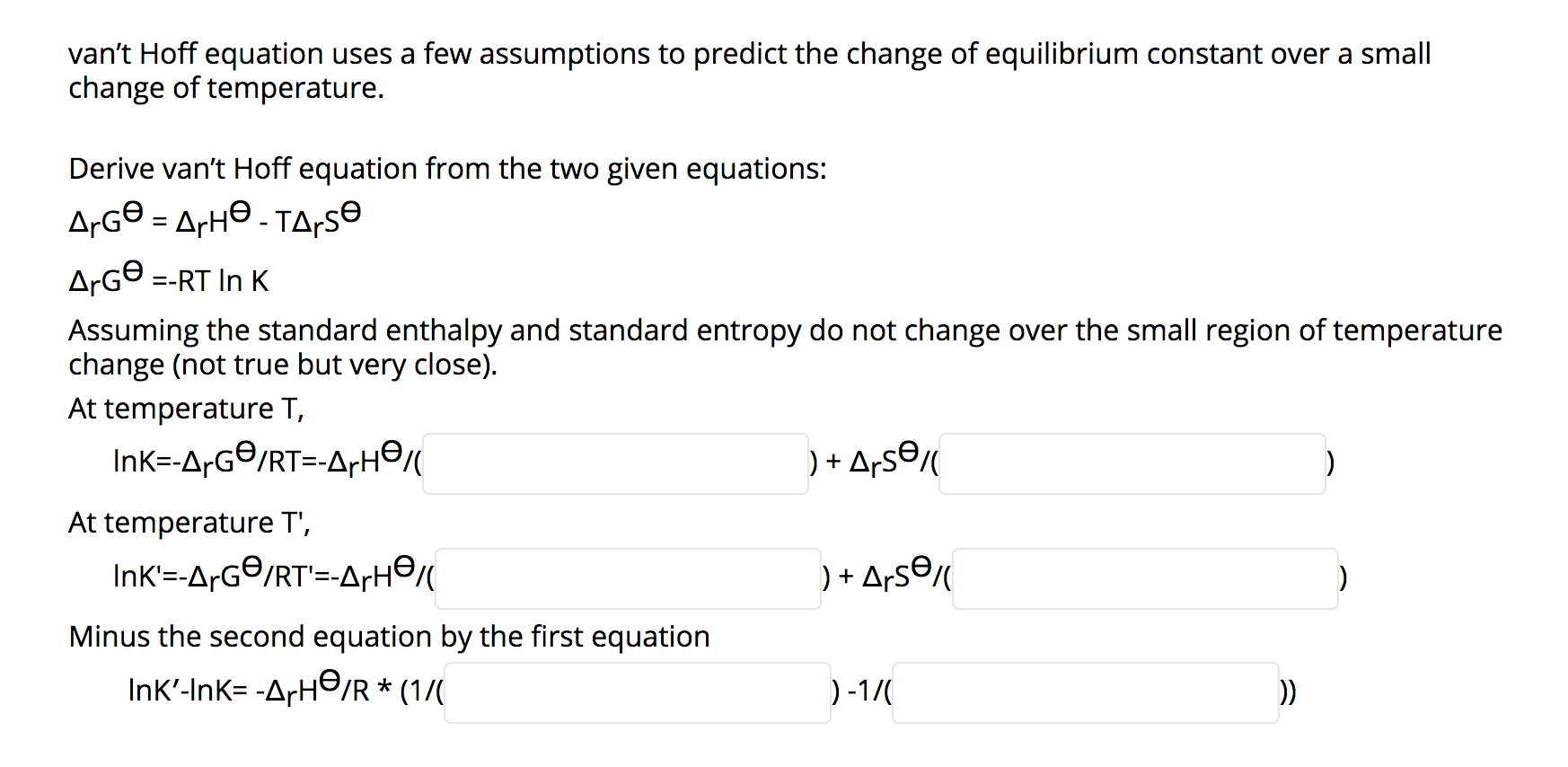 van't Hoff equation uses a few assumptions to predict the change of equilibrium constant over a small
change of temperature.
Derive van't Hoff equation from the two given equations:
A¡G© = ArH© - TA;SE
%3D
ArG® =-RT In K
Assuming the standard enthalpy and standard entropy do not change over the small region of temperature
change (not true but very close).
At temperature T,
InK=-A-G©/RT=-A+H©
) + Ars©
At temperature T',
InK'=-ArG©/RT'=-ArH©
) + ArsƏ«
Minus the second equation by the first equation
Ink'-Ink= -ArH☺/R * (1/(
)-1/(
))
