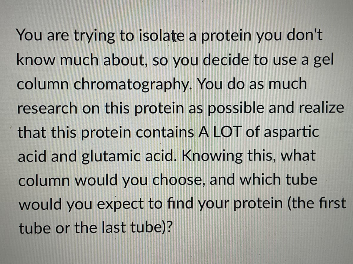 You are trying to isolate a protein you don't
know much about, so you decide to use a gel
column chromatography. You do as much
research on this protein as possible and realize
that this protein contains A LOT of aspartic
acid and glutamic acid. Knowing this, what
column would you choose, and which tube
would you expect to find your protein (the first
tube or the last tube)?
