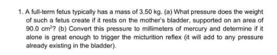 1. A full-term fetus typically has a mass of 3.50 kg. (a) What pressure does the weight
of such a fetus create if it rests on the mother's bladder, supported on an area of
90.0 cm?? (b) Convert this pressure to milimeters of mercury and determine if it
alone is great enough to trigger the micturition reflex (it will add to any pressure
already existing in the bladder).
