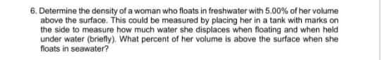 6. Determine the density of a woman who floats in freshwater with 5.00% of her volume
above the surface. This could be measured by placing her in a tank with marks on
the side to measure how much water she displaces when floating and when held
under water (briefly). What percent of her volume is above the surface when she
floats in seawater?
