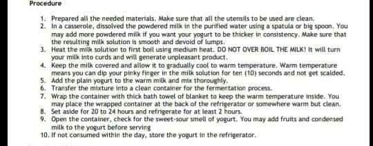 Procedure
1. Prepared all the needed materials, Make sure that all the utensils to be used are clean.
2. In a casserole, dissolved the powdered milk in the purified water using a spatula or big spoon. You
may add more powdered milk if you want your yogurt to be thicker in consistency. Make sure that
the resulting milk solution is smooth and devoid of lumps.
3. Heat the milk solution to first boil using medium heat. DO NOT OVER BOIL THE MILK! It will turn
your milk into curds and will generate unpleasant product.
4. Keep the milk covered and allow it to gradually cool to warm temperature. Wam temperature
means you can dip your pinky finger in the milk solution for ten (10) seconds and not get scalded.
5. Add the plain yogurt to the warm milk and mtx thoroughly.
6. Transfer the mixture into a clean container for the fermentation process.
7. Wrap the container with thick bath towel of blanket to keep the warm temperature inside. You
may place the wrapped container at the back of the refrigerator or somewhere warm but clean.
8. Set aside for 20 to 24 hours and refrigerate for at least 2 hours.
9. Open the container, check for the sweet-sour smell of yogurt. You may add fruits and condensed
milk to the yogurt before serving
10. If not contsumed within the day, store the yogurt in the refrigerator.
