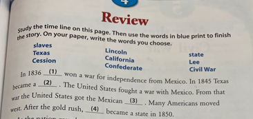west. After the gold rush, (4) became a state in 1850.
che story. On your paper, write the words you choose.
Study the time line on this page. Then use the words in blue print to finish
Review
slaves
Lincoln
California
Confederate
ln 18361) won a war for independence from Mexico. In 1845 Texas
state
Техas
Lee
Cession
Civil War
(2). The United States fought
became a
a war with Mexico. From that
war
the United States got the Mexican (3) Many Americans moved
After the gold rush, (4) became a state in 1850.
