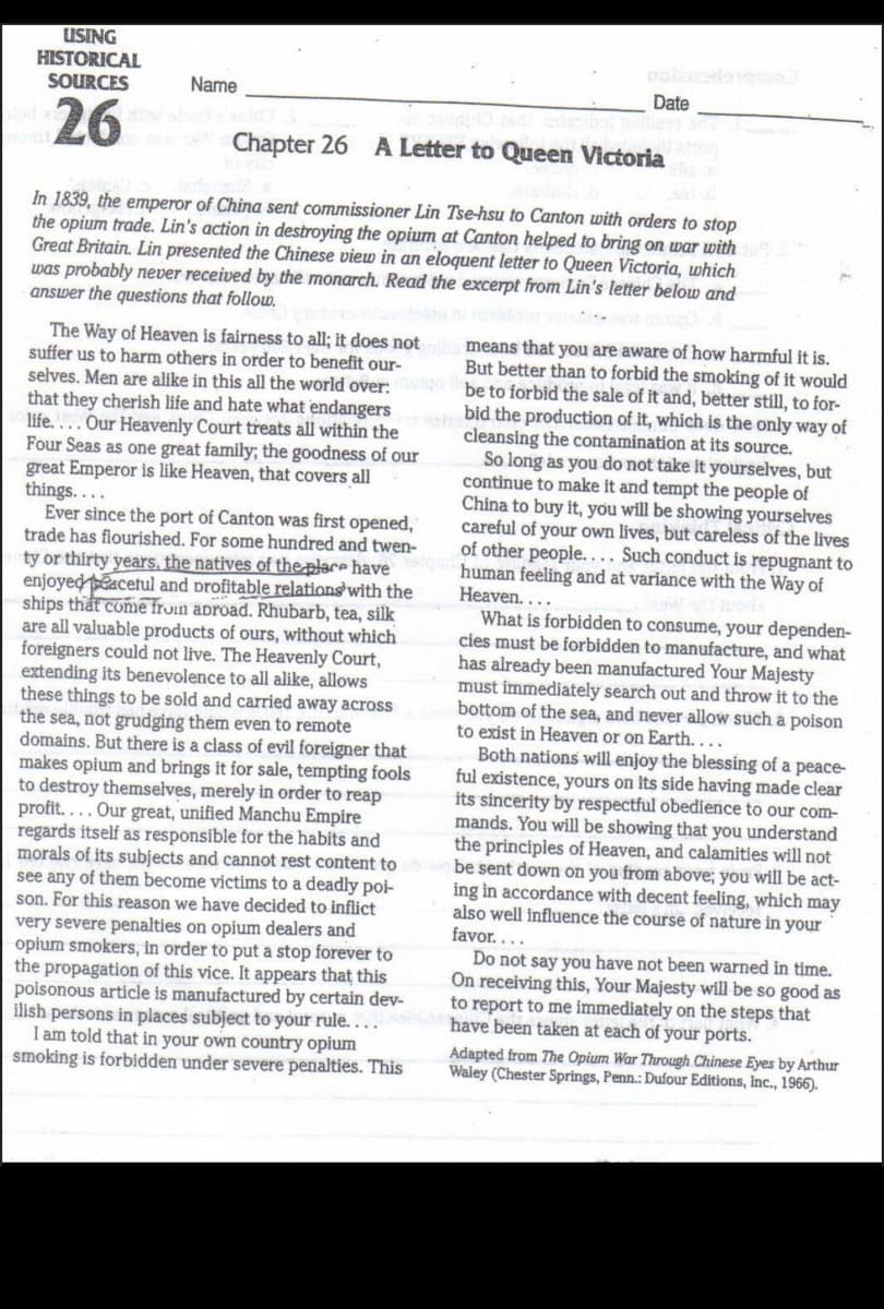 USING
HISTORICAL
SOURCES
Name
Date
26
Chapter 26 A Letter to Queen Victoria
In 1839, the emperor of China sent commissioner Lin Tse-hsu to Canton with orders to stop
the opium trade. Lin's action in destroying the opium at Canton helped to bring on war with
Great Britain. Lin presented the Chinese view in an eloquent letter to Queen Victoria, which
was probably never received by the monarch. Read the excerpt from Lin's letter below and
answer the questions that follow.
The Way of Heaven is fairness to all; it does not
suffer us to harm others in order to benefit our-
selves. Men are alike in this all the world over:
means that you are aware of how harmful it is.
But better than to forbid the smoking of it would
be to forbid the sale of it and, better still, to for-
bid the production of it, which is the only way of
cleansing the contamination at its source.
So long as you do not take it yourselves, but
continue to make it and tempt the people of
China to buy it, you will be showing yourselves
careful of your own lives, but careless of the lives
of other people.... Such conduct is repugnant to
human feeling and at variance with the Way of
Heaven....
What is forbidden to consume, your dependen-
cies must be forbidden to manufacture, and what
has already been manufactured Your Majesty
must immediately search out and throw it to the
bottom of the sea, and never allow such a poison
to exist in Heaven or on Earth. ...
Both nations will enjoy the blessing of a peace-
ful existence, yours on its side having made clear
its sincerity by respectful obedience to our com-
mands. You will be showing that you understand
the principles of Heaven, and calamities will not
be sent down on you from above; you will be act-
ing in accordance with decent feeling, which may
also well influence the course of nature in your
favor....
that they cherish life and hate what endangers
life....Our Heavenly Court treats all within the
Four Seas as one great family; the goodness of our
great Emperor is like Heaven, that covers all
things....
Ever since the port of Canton was first opened,
trade has flourished. For some hundred and twen-
ty or thirty years, the natives of the-place have
enjoyed acetul and profitable relations with the
ships thất come fron abroad. Rhubarb, tea, silk
are all valuable products of ours, without which
foreigners could not live. The Heavenly Court,
extending its benevolence to all alike, allows
these things to be sold and carried away across
the sea, not grudging them even to remote
domains. But there is a class of evil foreigner that
makes opium and brings it for sale, tempting fools
to destroy themselves, merely in order to reap
profit.... Our great, unified Manchu Empire
regards itself as responsible for the habits and
morals of its subjects and cannot rest content to
see any of them become victims to a deadly poi-
son. For this reason we have decided to inflict
very severe penalties on opium dealers and
opium smokers, in order to put a stop forever to
the propagation of this vice. It appears that this
poisonous article is manufactured by certain dev-
ilish persons in places subject to your rule. . .
I am told that in your own country opium
smoking is forbidden under severe penalties. This
Do not say you have not been warned in time.
On receiving this, Your Majesty will be so good as
to report to me immediately on the steps that
have been taken at each of your ports.
Adapted from The Opium War Through Chinese Eyes by Arthur
Waley (Chester Springs, Penn.: Dufour Editions, Inc., 1966).
