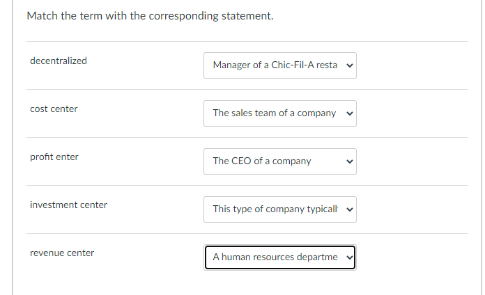 Match the term with the corresponding statement.
decentralized
Manager of a Chic-Fil-A resta
cost center
The sales team of a company
profit enter
The CEO of a company
investment center
This type of company typicall v
revenue center
A human resources departme
