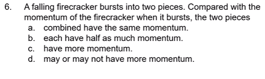 A falling firecracker bursts into two pieces. Compared with the
momentum of the firecracker when it bursts, the two pieces
6.
a. combined have the same momentum.
b. each have half as much momentum.
c. have more momentum.
d. may or may not have more momentum.
