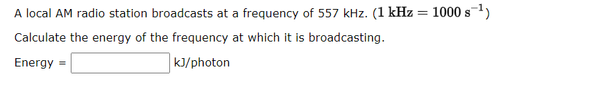 A local AM radio station broadcasts at a frequency of 557 kHz. (1 kHz
Calculate the energy of the frequency at which it is broadcasting.
Energy =
kJ/photon
=
1000 s ¹)