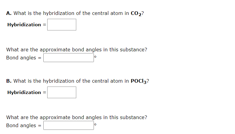 A. What is the hybridization of the central atom in CO₂?
Hybridization =
What are the approximate bond angles in this substance?
Bond angles =
B. What is the hybridization of the central atom in POCI3?
Hybridization =
What are the approximate bond angles in this substance?
Bond angles =
O