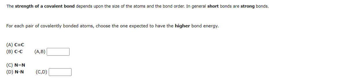 The strength of a covalent bond depends upon the size of the atoms and the bond order. In general short bonds are strong bonds.
For each pair of covalently bonded atoms, choose the one expected to have the higher bond energy.
(A) C=C
(B) C-C
(C) N=N
(D) N-N
(A,B)
(C,D)