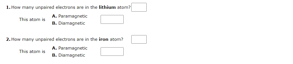 1. How many unpaired electrons are in the lithium atom?
A. Paramagnetic
B. Diamagnetic
This atom is
2. How many unpaired electrons are in the iron atom?
This atom is
A. Paramagnetic
B. Diamagnetic