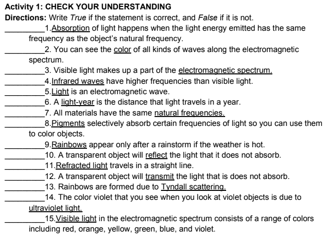 Activity 1: CHECK YOUR UNDERSTANDING
Directions: Write True if the statement is correct, and False if it is not.
1.Absorption of light happens when the light energy emitted has the same
frequency as the object's natural frequency.
2. You can see the color of all kinds of waves along the electromagnetic
spectrum.
3. Visible light makes up a part of the electromagnetic spectrum.
4.Infrared waves have higher frequencies than visible light.
5.Light is an electromagnetic wave.
6. A light-year is the distance that light travels in a year.
7. All materials have the same natural frequencies.
8.Pigments selectively absorb certain frequencies of light so you can use them
to color objects.
9.Rainbows appear only after a rainstorm if the weather is hot.
10. A transparent object will reflect the light that it does not absorb.
11.Refracted light travels in a straight line.
12. A transparent object will transmit the light that is does not absorb.
13. Rainbows are formed due to Tyndall scattering.
14. The color violet that you see when you look at violet objects is due to
ultraviolet light.
15. Visible light in the electromagnetic spectrum consists of a range of colors
including red, orange, yellow, green, blue, and violet.