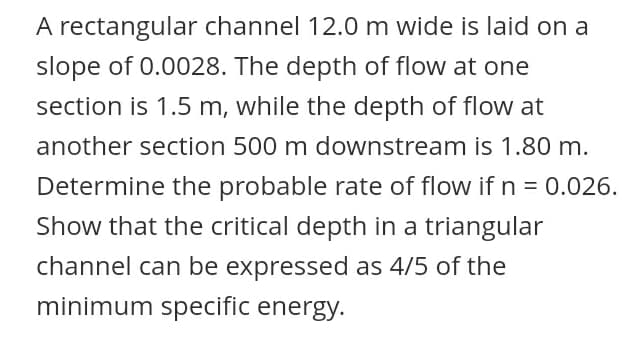 A rectangular channel 12.0 m wide is laid on a
slope of 0.0028. The depth of flow at one
section is 1.5 m, while the depth of flow at
another section 500 m downstream is 1.80 m.
Determine the probable rate of flow if n = 0.026.
Show that the critical depth in a triangular
channel can be expressed as 4/5 of the
minimum specific energy.
