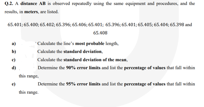 Q.2. A distance AB is observed repeatedly using the same equipment and procedures, and the
results, in meters, are listed.
65.401; 65.400; 65.402; 65.396; 65.406; 65.401; 65.396; 65.401; 65.405; 65.404; 65.398 and
65.408
а)
Calculate the line’s most probable length,
b)
Calculate the standard deviation,
c)
Calculate the standard deviation of the mean,
d)
Determine the 90% error limits and list the percentage of values that fall within
this range,
e)
Determine the 95% error limits and list the percentage of values that fall within
this range.

