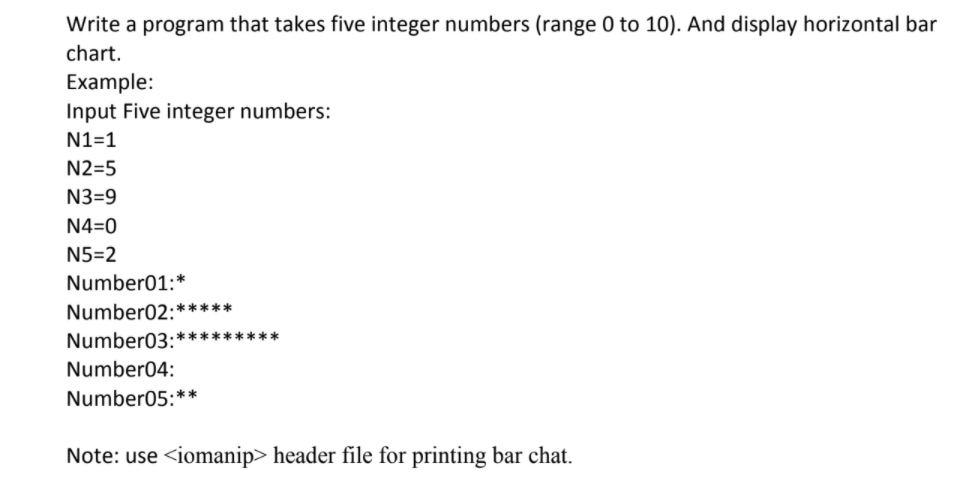 Write a program that takes five integer numbers (range 0 to 10). And display horizontal bar
chart.
Example:
Input Five integer numbers:
N1=1
N2=5
N3=9
N4=0
N5=2
Number01:*
Number02:*****
Number03:*********
Number04:
Number05:**
Note: use <iomanip> header file for printing bar chat.
