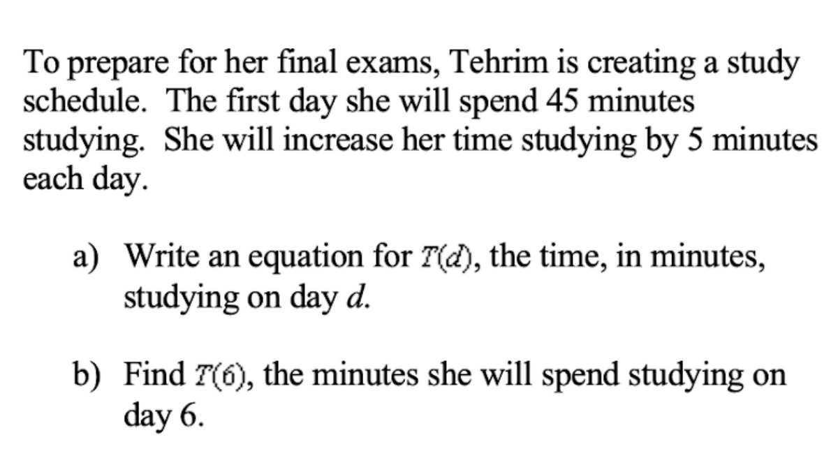 To prepare for her final exams, Tehrim is creating a study
schedule. The first day she will spend 45 minutes
studying. She will increase her time studying by 5 minutes
each day.
a) Write an equation for T(d), the time, in minutes,
studying on day d.
b) Find T(6), the minutes she will spend studying on
day 6.
