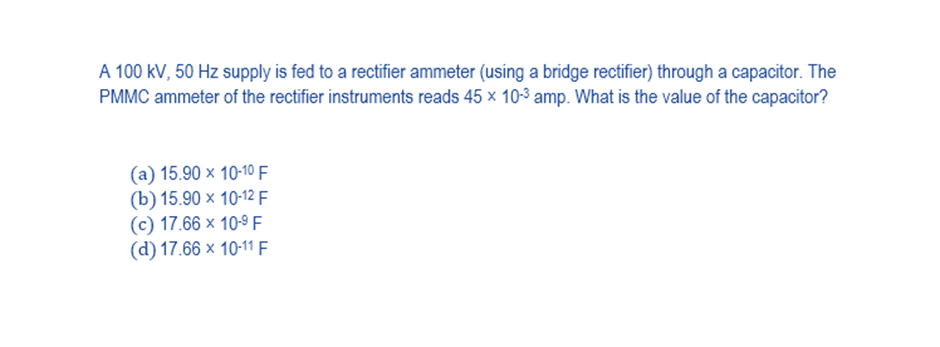 A 100 kV, 50 Hz supply is fed to a rectifier ammeter (using a bridge rectifier) through a capacitor. The
PMMC ammeter of the rectifier instruments reads 45 x 10-3 amp. What is the value of the capacitor?
(a) 15.90 x 10-10 F
(b) 15.90 x 10-12 F
(c) 17.66 x 10-9 F
(d) 17.66 x 10-11 F