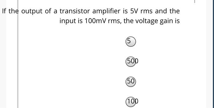 If the output of a transistor amplifier is 5V rms and the
input is 100mV rms, the voltage gain is
(5)
(500
(50)
(100