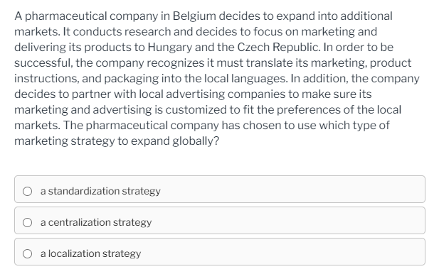 A pharmaceutical company in Belgium decides to expand into additional
markets. It conducts research and decides to focus on marketing and
delivering its products to Hungary and the Czech Republic. In order to be
successful, the company recognizes it must translate its marketing, product
instructions, and packaging into the local languages. In addition, the company
decides to partner with local advertising companies to make sure its
marketing and advertising is customized to fit the preferences of the local
markets. The pharmaceutical company has chosen to use which type of
marketing strategy to expand globally?
O a standardization strategy
O a centralization strategy
O a localization strategy
