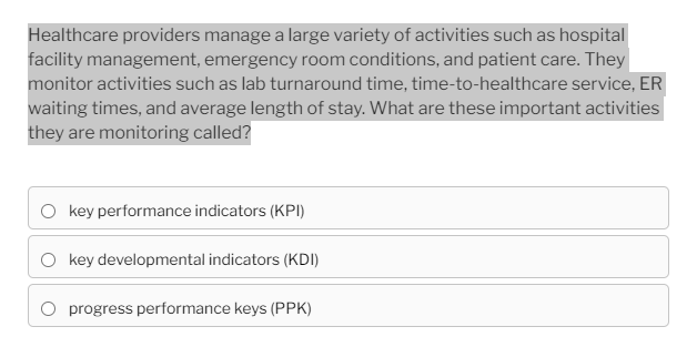 Healthcare providers manage a large variety of activities such as hospital
facility management, emergency room conditions, and patient care. They
monitor activities such as lab turnaround time, time-to-healthcare service, ER
waiting times, and average length of stay. What are these important activities
they are monitoring called?
O key performance indicators (KPI)
key developmental indicators (KDI)
progress performance keys (PPK)
