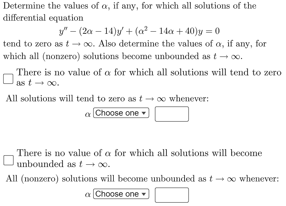 Determine the values of a, if any, for which all solutions of the
differential equation
y" – (2a – 14)y' + (a² – 14a + 40)y = 0
→ 00. Also determine the values of a, if any, for
tend to zero as t
which all (nonzero) solutions become unbounded as t
There is no value of a for which all solutions will tend to zero
as t → o∞.
All solutions will tend to zero as t →∞ whenever:
a Choose one v
There is no value of a for which all solutions will become
O unbounded as t
All (nonzero) solutions will become unbounded as t → ∞ whenever:
a Choose one v

