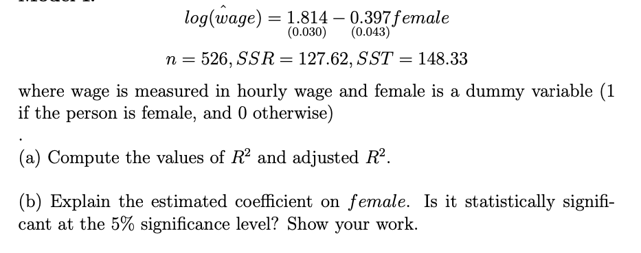 log(wage) = 1.814 – 0.397female
(0.030)
-
(0.043)
n = 526, SSR =
127.62, SST = 148.33
where wage is measured in hourly wage and female is a dummy variable (1
if the person is female, and 0 otherwise)
(a) Compute the values of R and adjusted R2.
(b) Explain the estimated coefficient on female. Is it statistically signifi-
cant at the 5% significance level? Show your work.
