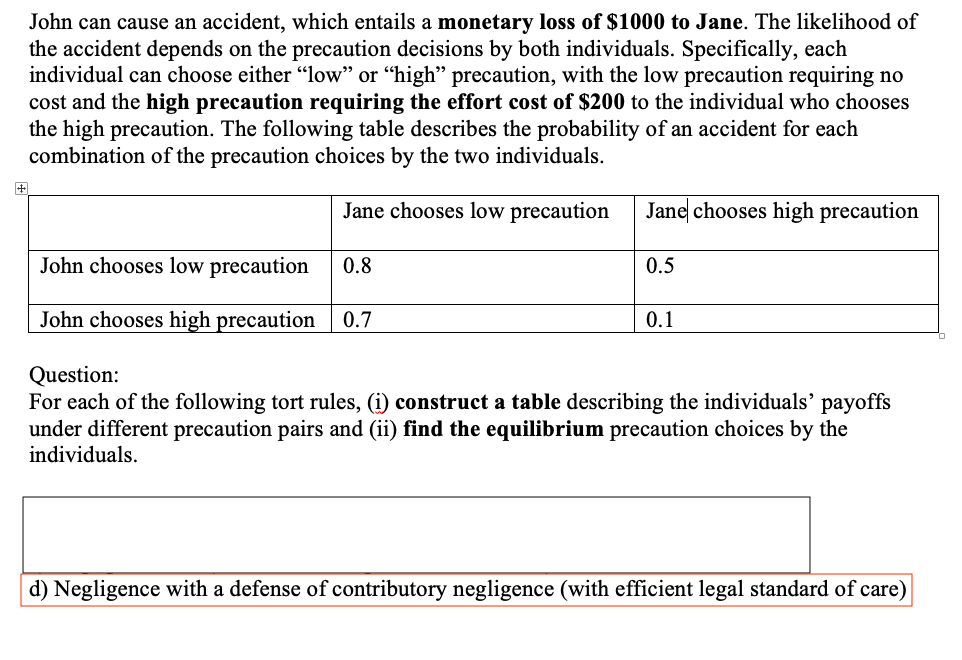 John can cause an accident, which entails a monetary loss of $1000 to Jane. The likelihood of
the accident depends on the precaution decisions by both individuals. Specifically, each
individual can choose either "low" or “high" precaution, with the low precaution requiring no
cost and the high precaution requiring the effort cost of $200 to the individual who chooses
the high precaution. The following table describes the probability of an accident for each
combination of the precaution choices by the two individuals.
Jane chooses low precaution
Jane chooses high precaution
John chooses low precaution
0.8
0.5
John chooses high precaution
0.7
0.1
Question:
For each of the following tort rules, (i) construct a table describing the individuals' payoffs
under different precaution pairs and (ii) find the equilibrium precaution choices by the
individuals.
d) Negligence with a defense of contributory negligence (with efficient legal standard of care)
