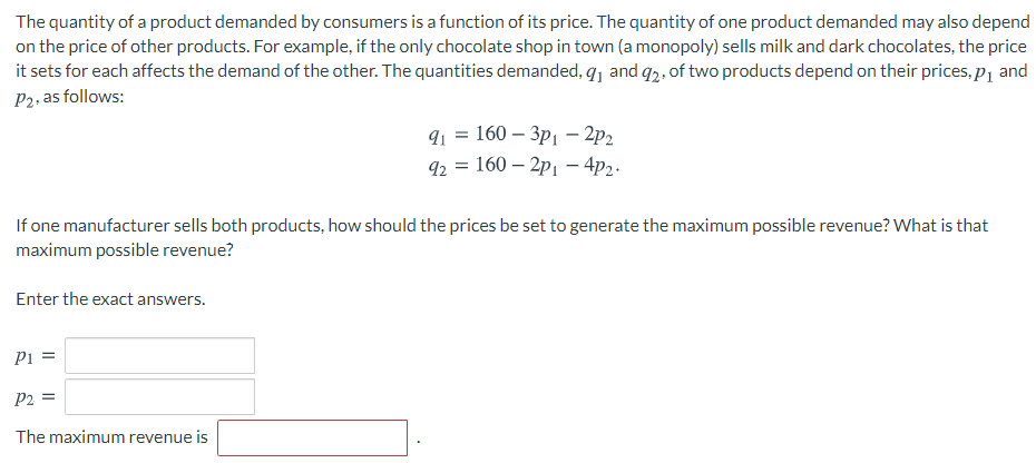The quantity of a product demanded by consumers is a function of its price. The quantity of one product demanded may also depend
on the price of other products. For example, if the only chocolate shop in town (a monopoly) sells milk and dark chocolates, the price
it sets for each affects the demand of the other. The quantities demanded, q, and q2. of two products depend on their prices, p1 and
P2, as follows:
9 %3D 160 — Зр] — 2р.
92 = 160 – 2p1 – 4p2.
If one manufacturer sells both products, how should the prices be set to generate the maximum possible revenue? What is that
maximum possible revenue?
Enter the exact answers.
Pi =
P2 =
%3D
The maximum revenue is
