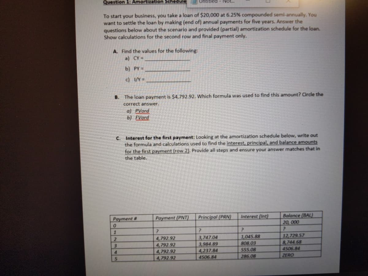 Question 1: Amortization Schedule
Untitled - Not..
To start your business, you take a loan of $20,000 at 6.25% compounded semi-annually. You
want to settle the loan by making (end of) annual payments for five years. Answer the
questions below about the scenario and provided (partial) amortization schedule for the loan.
Show calculations for the second row and final payment only.
A. Find the values for the following:
a) CY =
b) PY =
c) I/Y =
B. The loan payment is $4,792.92. Which formula was used to find this amount? Circle the
correct answer.
a) PVord
b) FVord
C. Interest for the first payment: Looking at the amortization schedule below, write out
the formula and calculations used to find the interest, principal, and balance amounts
for the first payment (row 2). Provide all steps and ensure your answer matches that in
the table.
Payment #
Payment (PNT)
Principal (PRN)
Interest (Int)
Balance (BAL)
20, 000
1
1,045.88
808.03
12,729.57
8,744.68
4,792.92
4,792.92
4,792.92
4,792.92
3,747.04
3,984.89
4506.84
ZERO
4
4,237.84
555.08
286.08
4506.84
