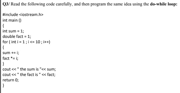 Q3/ Read the following code carefully, and then program the same idea using the do-while loop:
#include <iostream.h>
int main ()
{
int sum = 1;
double fact = 1;
for ( int i = 1; i<= 10 ; i++)
{
sum += i;
fact *= i;
}
cout << " the sum is "<< sum;
cout << " the fact is " < fact;
return 0;
}
