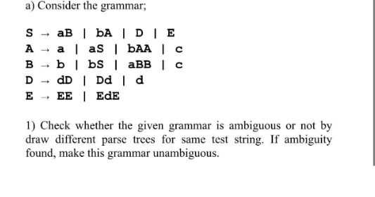 a) Consider the grammar;
S
ABDE
→
↑↑
aB | bA | DIE
a | aS | bAA | c
bbs | aBB | c
dD | Dd | d
EE EDE
1) Check whether the given grammar is ambiguous or not by
draw different parse trees for same test string. If ambiguity
found, make this grammar unambiguous.