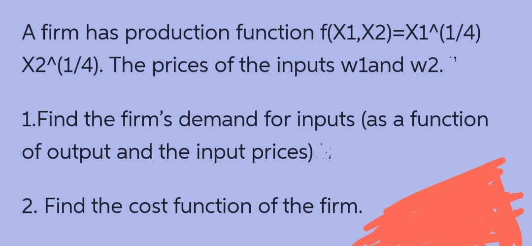 A firm has production function f(X1,X2)=X1^(1/4)
X2^(1/4). The prices of the inputs wland w2.
1.Find the firm's demand for inputs (as a function
of output and the input prices)
2. Find the cost function of the firm.