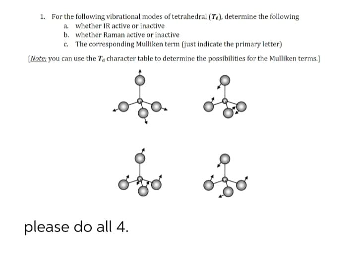 1. For the following vibrational modes of tetrahedral (Ta), determine the following
a. whether IR active or inactive
b. whether Raman active or inactive
c. The corresponding Mulliken term (just indicate the primary letter)
[Note: you can use the Ta character table to determine the possibilities for the Mulliken terms.]
please do all 4.
