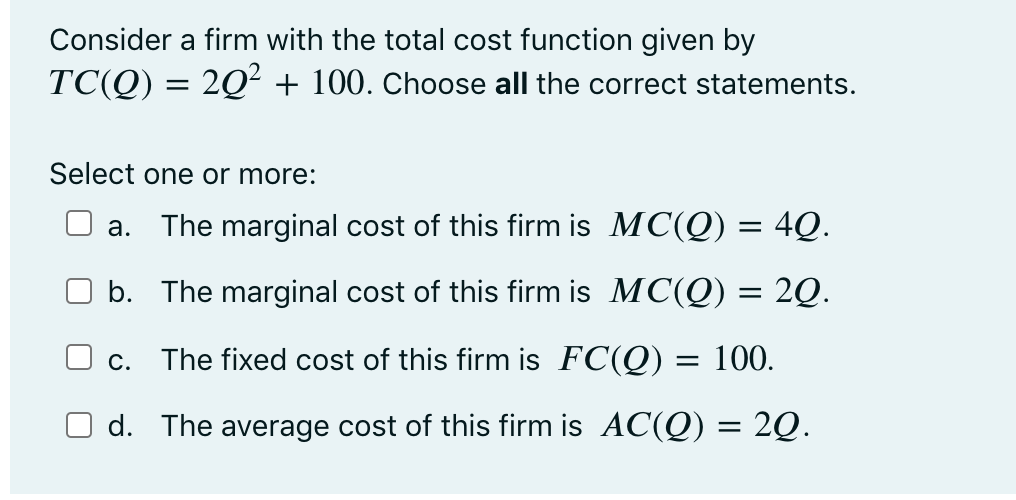 Consider a firm with the total cost function given by
TC(Q) = 2Q² + 100. Choose all the correct statements.
Select one or more:
а.
The marginal cost of this firm is MC(Q) = 4Q.
b. The marginal cost of this firm is MC(Q) = 2Q.
O c.
The fixed cost of this firm is FC(Q) = 100.
d. The average cost of this firm is AC(Q) = 2Q.
