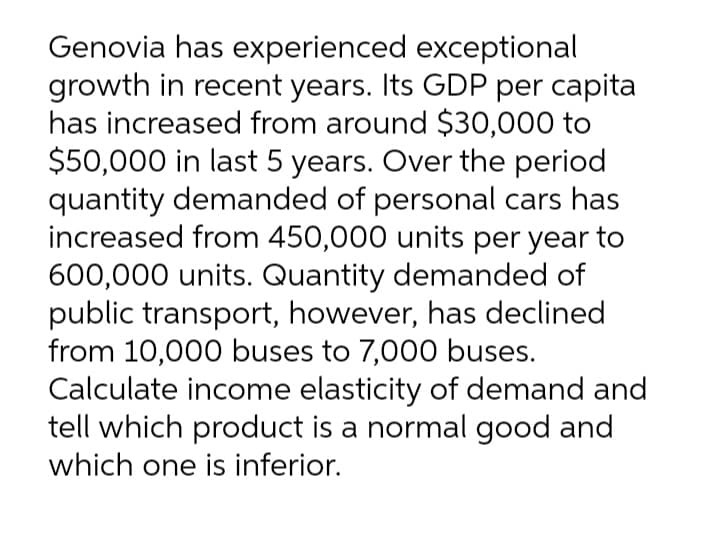 Genovia has experienced exceptional
growth in recent years. Its GDP per capita
has increased from around $30,000 to
$50,000 in last 5 years. Over the period
quantity demanded of personal cars has
increased from 450,000 units per year to
600,000 units. Quantity demanded of
public transport, however, has declined
from 10,000 buses to 7,000 buses.
Calculate income elasticity of demand and
tell which product is a normal good and
which one is inferior.

