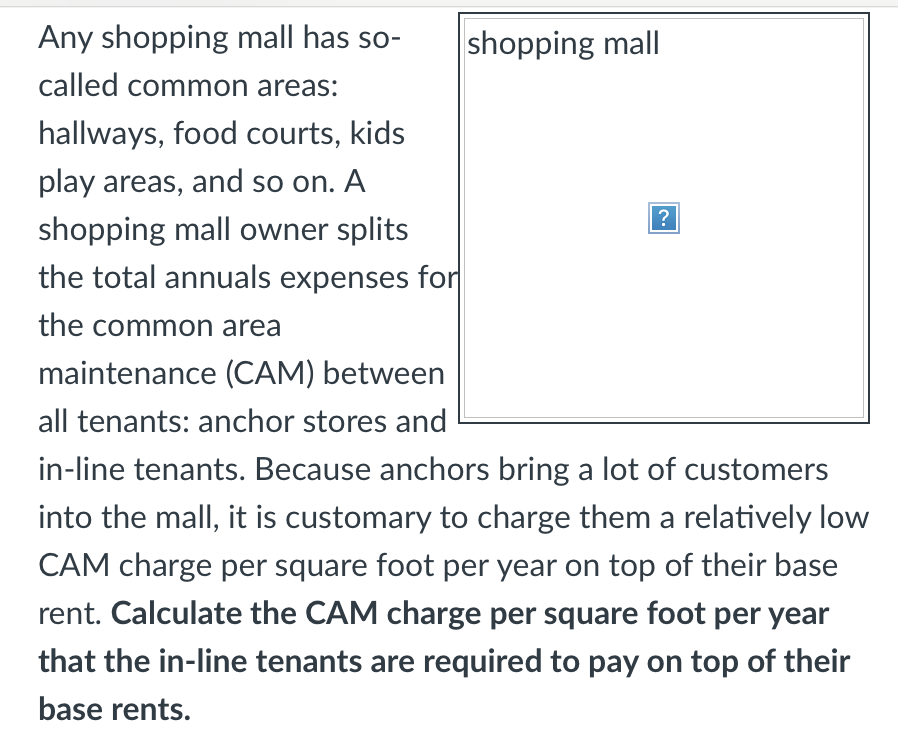 Any shopping mall has so-
shopping mall
called common areas:
hallways, food courts, kids
play areas, and so on. A
?
shopping mall owner splits
the total annuals expenses for
the common area
maintenance (CAM) between
all tenants: anchor stores and
in-line tenants. Because anchors bring a lot of customers
into the mall, it is customary to charge them a relatively low
CAM charge per square foot per year on top of their base
rent. Calculate the CAM charge per square foot per year
that the in-line tenants are required to pay on top of their
base rents.
