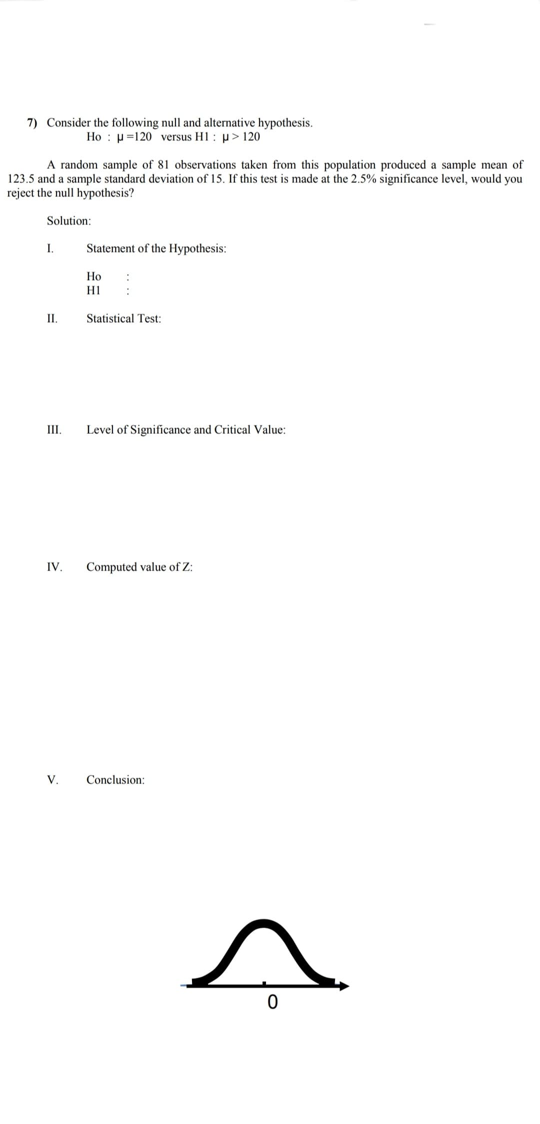 7) Consider the following null and alternative hypothesis.
Ho : µ=120 versus H1: p> 120
A random sample of 81 observations taken from this population produced a sample mean of
123.5 and a sample standard deviation of 15. If this test is made at the 2.5% significance level, would you
reject the null hypothesis?
Solution:
I.
Statement of the Hypothesis:
Но
H1
II.
Statistical Test:
III.
Level of Significance and Critical Value:
IV.
Computed value of Z:
V.
Conclusion:
