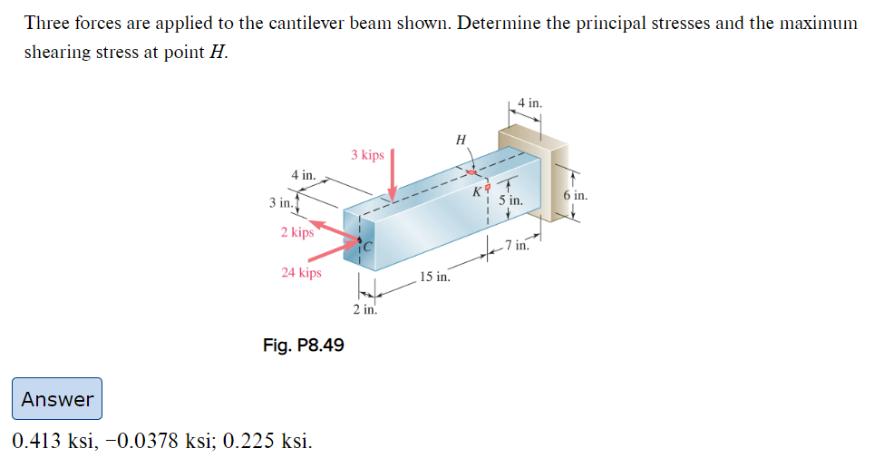 Three forces are applied to the cantilever beam shown. Determine the principal stresses and the maximum
shearing stress at point H.
4 in.
3 in.
2 kips
24 kips
Fig. P8.49
Answer
0.413 ksi, -0.0378 ksi; 0.225 ksi.
3 kips
Late
2 in.
15 in.
K
4 in.
T
5 in.
7 in.
6 in.